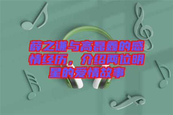 薛之謙與高磊鑫的感情經(jīng)歷，介紹兩位明星的愛情故事