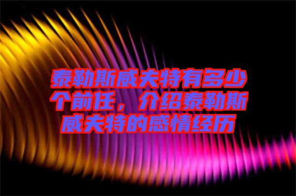 泰勒斯威夫特有多少個前任，介紹泰勒斯威夫特的感情經歷