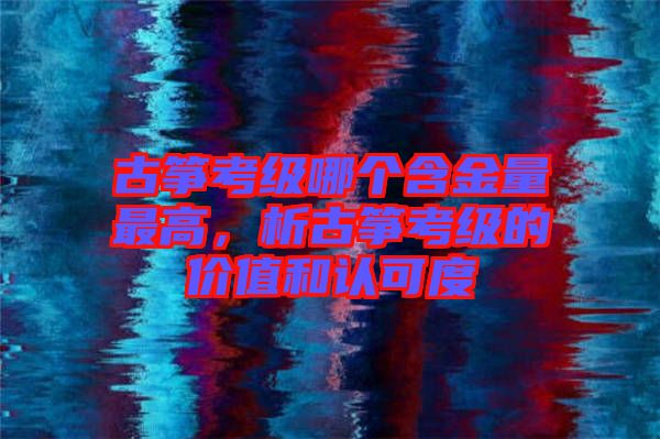 古箏考級哪個含金量最高，析古箏考級的價值和認可度