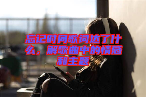 忘記時(shí)間歌詞達(dá)了什么，解歌曲中的情感和主題