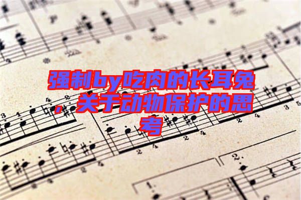 強(qiáng)制by吃肉的長(zhǎng)耳兔，關(guān)于動(dòng)物保護(hù)的思考