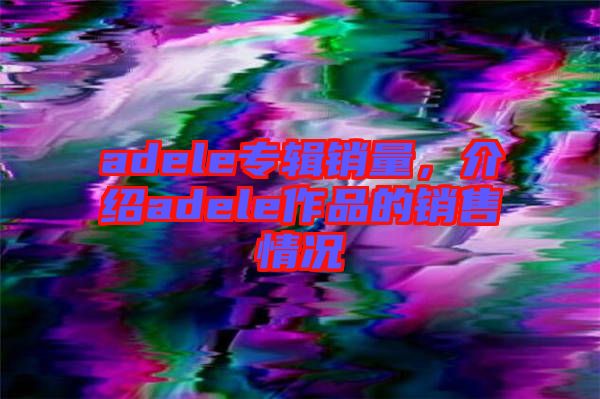 adele專輯銷量，介紹adele作品的銷售情況