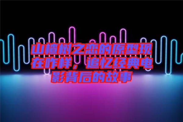 山楂樹(shù)之戀的原型現(xiàn)在咋樣，追憶經(jīng)典電影背后的故事