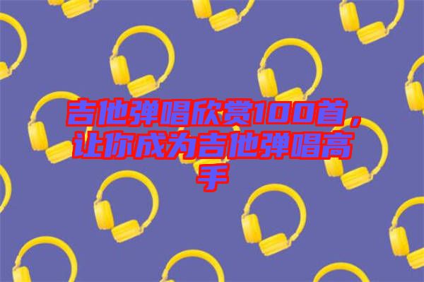 吉他彈唱欣賞100首，讓你成為吉他彈唱高手
