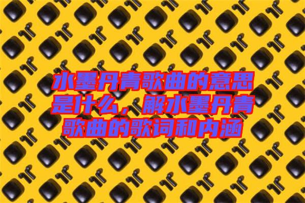 水墨丹青歌曲的意思是什么，解水墨丹青歌曲的歌詞和內(nèi)涵