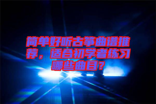 簡單好聽古箏曲譜推薦，適合初學者練習哪些曲目？