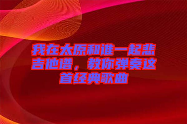 我在太原和誰(shuí)一起悲吉他譜，教你彈奏這首經(jīng)典歌曲