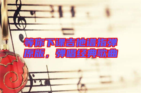 等你下課吉他譜指彈原版，彈唱經典歌曲