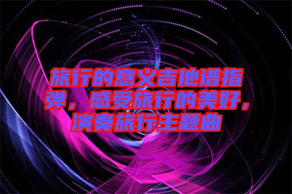 旅行的意義吉他譜指彈，感受旅行的美好，演奏旅行主題曲
