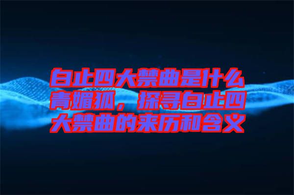 白止四大禁曲是什么青媚狐，探尋白止四大禁曲的來歷和含義