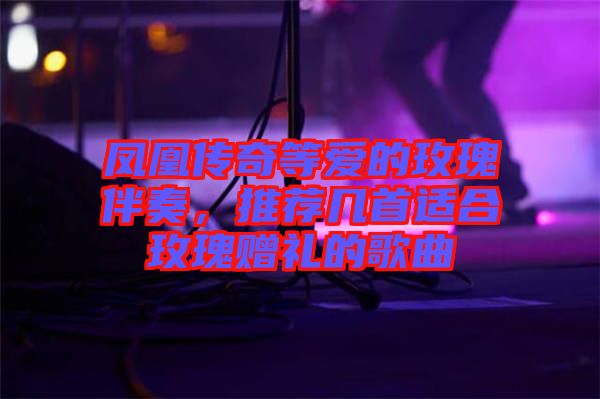 鳳凰傳奇等愛的玫瑰伴奏，推薦幾首適合玫瑰贈(zèng)禮的歌曲