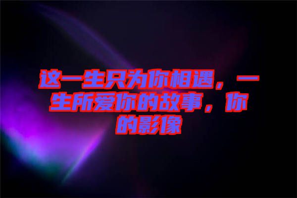 這一生只為你相遇，一生所愛(ài)你的故事，你的影像