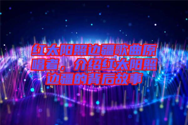紅太陽照邊疆歌曲原唱者，介紹紅太陽照邊疆的背后故事