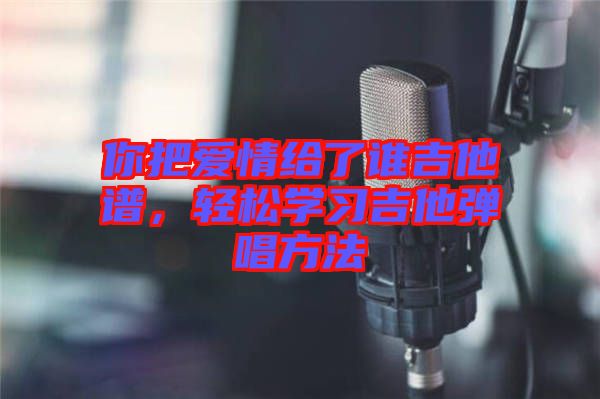 你把愛(ài)情給了誰(shuí)吉他譜，輕松學(xué)習(xí)吉他彈唱方法