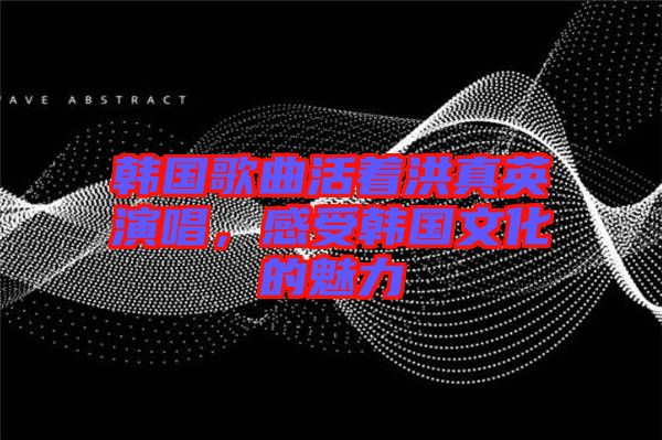 韓國歌曲活著洪真英演唱，感受韓國文化的魅力