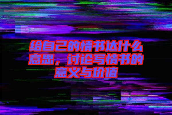 給自己的情書達什么意思，討論寫情書的意義與價值
