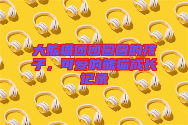 大熊貓團(tuán)團(tuán)圓圓的孩子，可愛的熊貓成長記錄