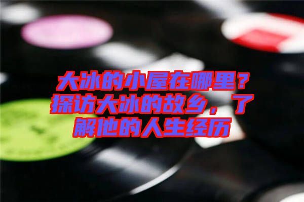 大冰的小屋在哪里？探訪大冰的故鄉(xiāng)，了解他的人生經(jīng)歷