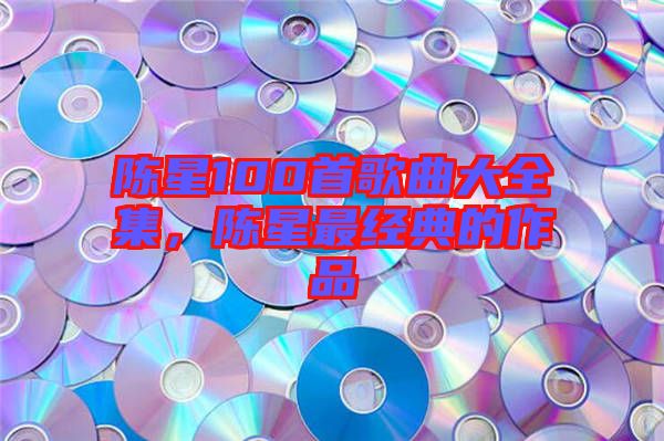 陳星100首歌曲大全集，陳星最經典的作品