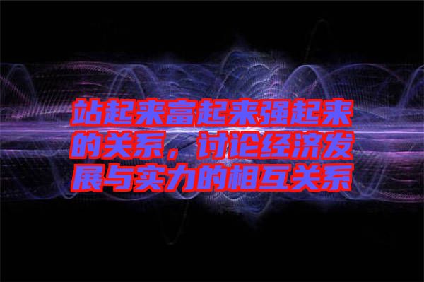 站起來(lái)富起來(lái)強(qiáng)起來(lái)的關(guān)系，討論經(jīng)濟(jì)發(fā)展與實(shí)力的相互關(guān)系