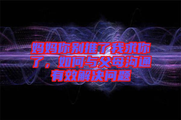 媽媽你別推了我求你了，如何與父母溝通有效解決問題