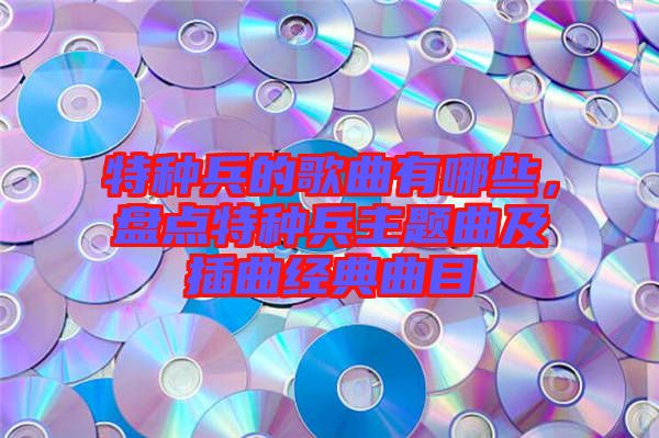 特種兵的歌曲有哪些，盤點(diǎn)特種兵主題曲及插曲經(jīng)典曲目