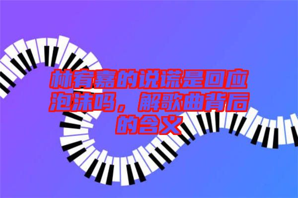 林宥嘉的說謊是回應(yīng)泡沫嗎，解歌曲背后的含義