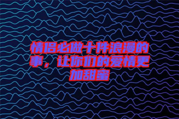 情侶必做十件浪漫的事，讓你們的愛情更加甜蜜