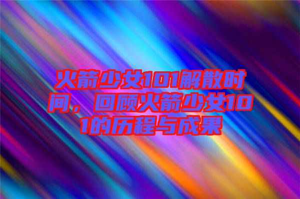 火箭少女101解散時(shí)間，回顧火箭少女101的歷程與成果