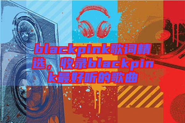 blackpink歌詞精選，收錄blackpink最好聽的歌曲