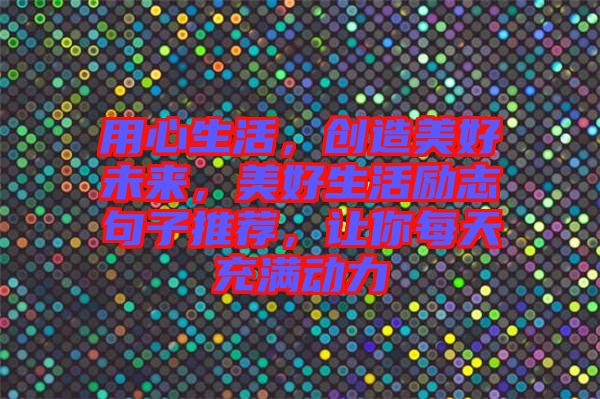 用心生活，創(chuàng)造美好未來，美好生活勵(lì)志句子推薦，讓你每天充滿動力