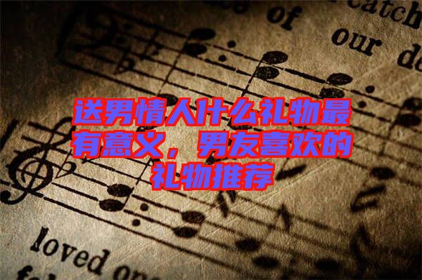 送男情人什么禮物最有意義，男友喜歡的禮物推薦