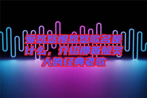 愛悠悠恨悠悠歌名是什么，介紹那首膾炙人的經(jīng)典老歌