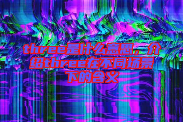 three是什么意思，介紹three在不同場景下的含義