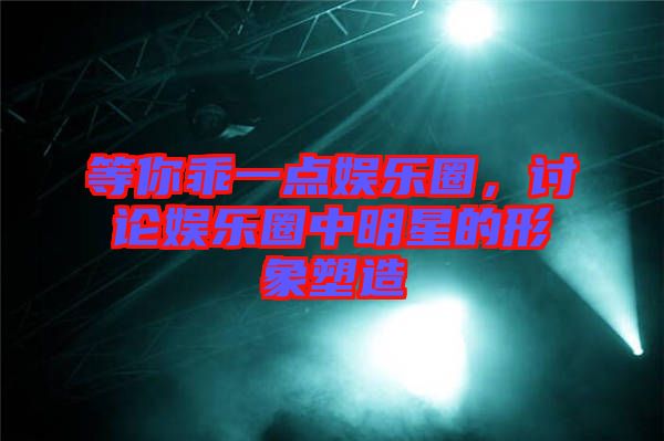 等你乖一點娛樂圈，討論娛樂圈中明星的形象塑造