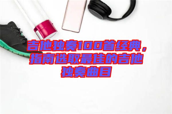 吉他獨(dú)奏100首經(jīng)典，指南選取最佳的吉他獨(dú)奏曲目
