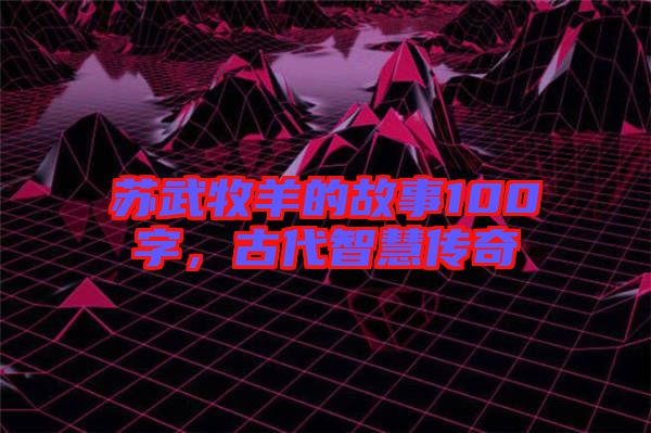 蘇武牧羊的故事100字，古代智慧傳奇