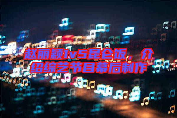 趙麗穎1v5昆侖飯，介紹綜藝節(jié)目幕后制作