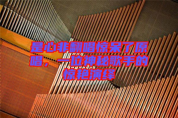 是心非翻唱驚呆了原唱，一位神秘歌手的驚艷演繹