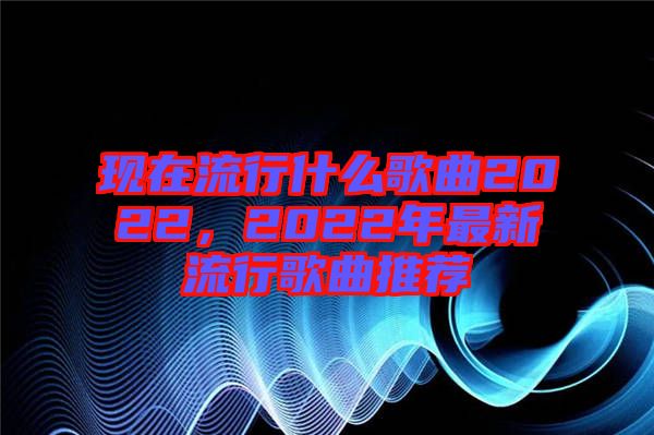 現(xiàn)在流行什么歌曲2022，2022年最新流行歌曲推薦