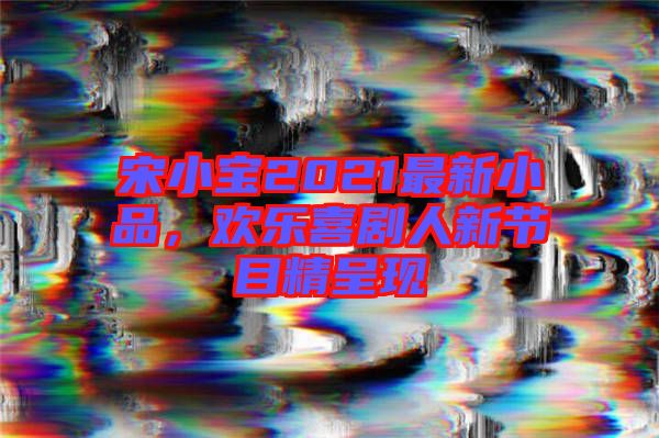 宋小寶2021最新小品，歡樂喜劇人新節(jié)目精呈現(xiàn)