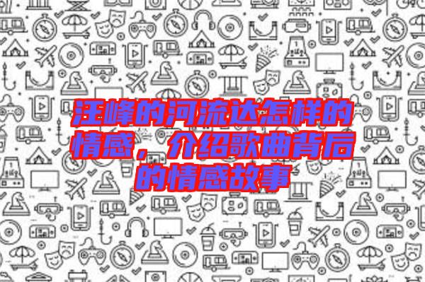 汪峰的河流達(dá)怎樣的情感，介紹歌曲背后的情感故事