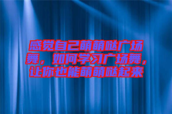 感覺自己萌萌噠廣場舞，如何學(xué)習(xí)廣場舞，讓你也能萌萌噠起來