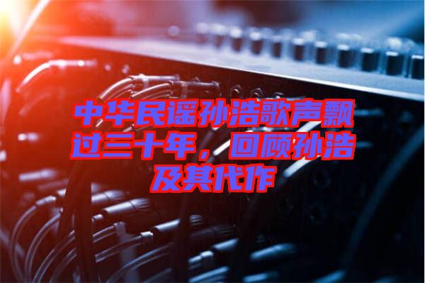 中華民謠孫浩歌聲飄過三十年，回顧孫浩及其代作