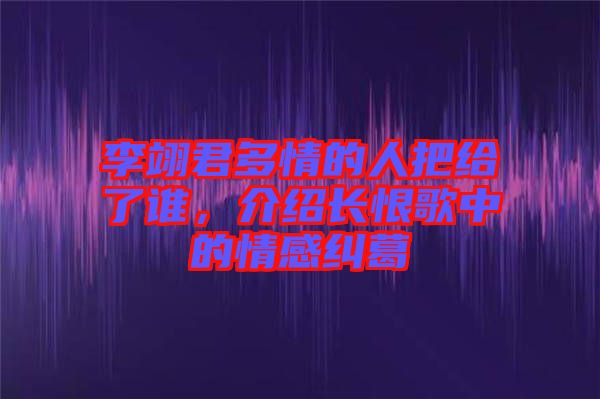 李翊君多情的人把給了誰(shuí)，介紹長(zhǎng)恨歌中的情感糾葛