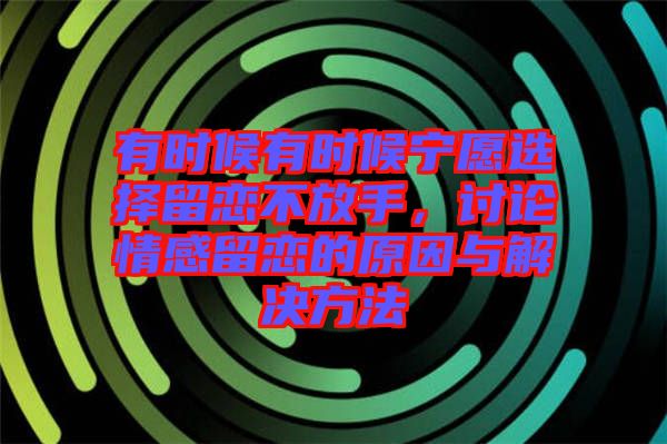 有時(shí)候有時(shí)候?qū)幵高x擇留戀不放手，討論情感留戀的原因與解決方法