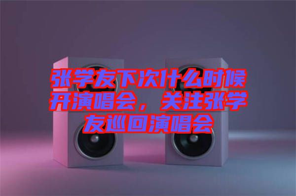張學(xué)友下次什么時候開演唱會，關(guān)注張學(xué)友巡回演唱會