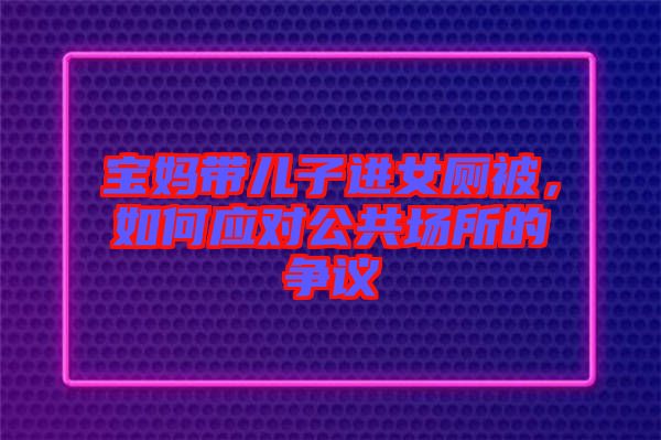 寶媽帶兒子進女廁被，如何應對公共場所的爭議