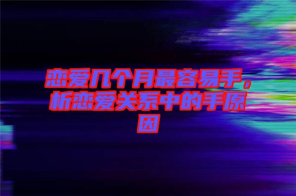 戀愛幾個月最容易手，析戀愛關(guān)系中的手原因