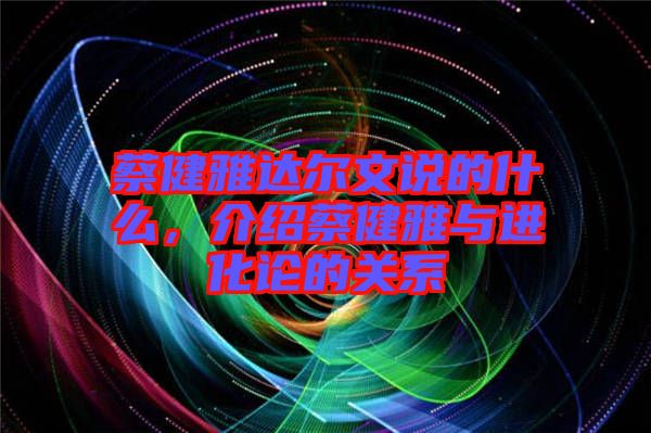 蔡健雅達爾文說的什么，介紹蔡健雅與進化論的關系